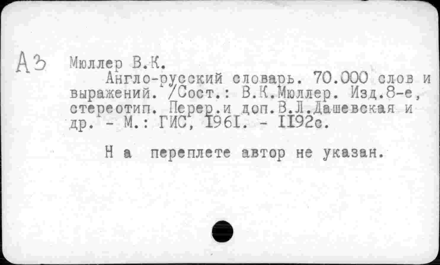 ﻿Ab
Мюллер В.К.
Англо-русский словарь. 70.000 слов и выражений. /Сост.: В.К.Мюллер. Изд.8-е, стереотип. Перер.и доп.В.Л.Дашевская и др. - М.: ГИС, 1961. - 1192с.
Н а переплете автор не указан.